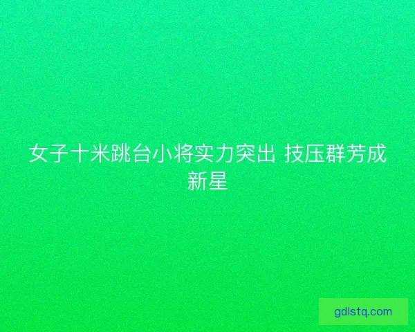 女子十米跳台小将实力突出 技压群芳成新星